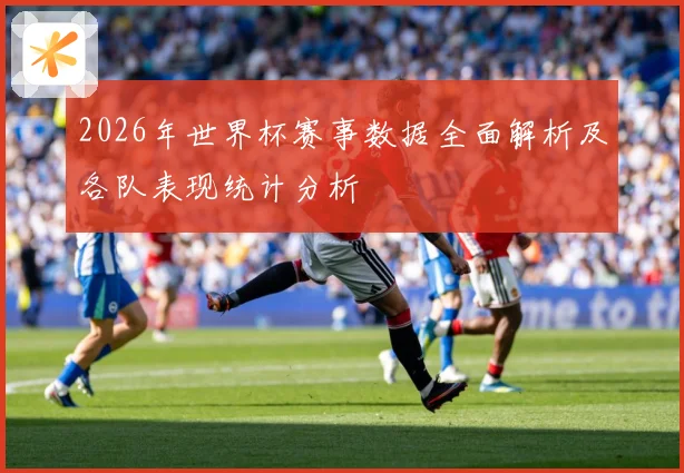 2026年世界杯赛事数据全面解析及各队表现统计分析