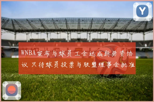 WNBA宣布与球员工会达成新劳资协议 只待球员投票与联盟理事会批准
