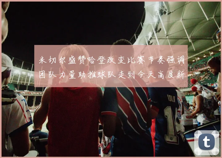 米切尔盛赞哈登改变比赛节奏强调团队力量助推球队走到今天高度新
