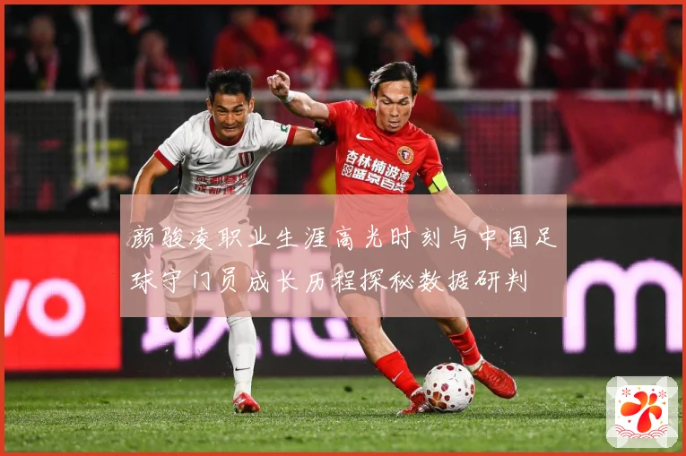 颜骏凌职业生涯高光时刻与中国足球守门员成长历程探秘数据研判