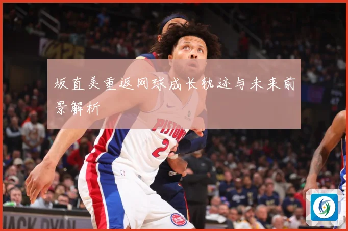 坂直美重返网球成长轨迹与未来前景解析